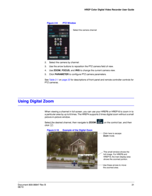 Page 31HREP Color Digital Video Recorder User Guide
Document 800-06847 Rev B31
08/10
Figure 2-9 PTZ Window
2. Select the camera by channel. 
3. Use the arrow buttons to reposition the PTZ camera field of view. 
4. Use ZOOM, FOCUS, and IRIS to change the current camera view.
5. Click PARAMETER to configure PTZ camera parameters. 
See Table 2-1 on page 23 for descriptions of front panel and remote controller controls for 
PTZ cameras. 
Using Digital Zoom
When viewing a channel in full screen, you can use your...