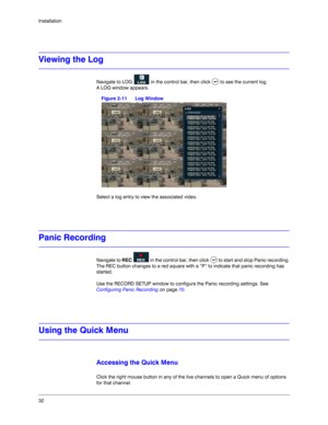 Page 3232 Installation
Viewing the Log
Navigate to LOG   in the control bar, then click   to see the current log. 
A LOG window appears.
Figure 2-11 Log Window
Select a log entry to view the associated video.
Panic Recording
Navigate to REC   in the control bar, then click   to start and stop Panic recording.
The REC button changes to a red square with a “P” to indicate that panic recording has 
started. 
Use the RECORD SETUP window to configure the Panic recording settings. See 
Configuring Panic Recording on...