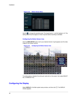 Page 4040 Installation
Figure 2-23 Motion Sensor Menu
Use the   to change the sensitivity level. The lowest level is 1, and the highest is 10. This 
setting determines the degree of motion required before recording is activated. 
Configuring the Motion Sensor Area
Click the AREA SETUP button next to your desired channel. A grid appears over the video 
image for the chosen channel. 
Figure 2-24 Configuring the Motion Sensor Area
To quickly select or deselect the entire grid, right-click on the screen, then...