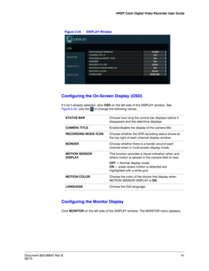 Page 41HREP Color Digital Video Recorder User Guide
Document 800-06847 Rev B41
08/10
Figure 2-25 DISPLAY Window
Configuring the On-Screen Display (OSD)
If it isn’t already selected, click OSD on the left side of the DISPLAY window. See 
Figure 2-25. Use the   to change the following values:
Configuring the Monitor Display
Click MONITOR on the left side of the DISPLAY window. The MONITOR menu appears. 
STATUS BARChoose how long the control bar displays before it 
disappears and the date/time displays. 
CAMERA...