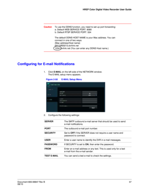 Page 57HREP Color Digital Video Recorder User Guide
Document 800-06847 Rev B57
08/10
CautionTo use the DDNS function, you need to set up port forwarding: 
a. Default WEB SERVICE PORT: 8080
b. Default RTSP SERVICE PORT: 554
The default DDNS HOST NAME is your Mac address. You can 
connect in one of two ways:
(Mac address/Host name)
00115ff00213.dvrlink.net
1234.dvrlink.net (You can enter any DDNS Host name.)
Configuring for E-mail Notifications
1. Click E-MAIL on the left side of the NETWORK window.
The E-MAIL...