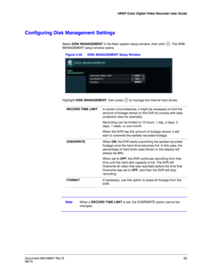 Page 63HREP Color Digital Video Recorder User Guide
Document 800-06847 Rev B63
08/10
Configuring Disk Management Settings
Select DISK MANAGEMENT in the Main system setup window, then click  . The DISK 
MANAGEMENT setup window opens.
Figure 2-56 DISK MANAGEMENT Setup Window
Highlight DISK MANAGEMENT, then press   to manage the internal hard drives.
NoteWhen a RECORD TIME LIMIT is set, the OVERWRITE option cannot be 
changed. 
RECORD TIME LIMITIn certain circumstances, it might be necessary to limit the 
amount...