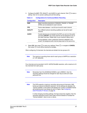 Page 67HREP Color Digital Video Recorder User Guide
Document 800-06847 Rev B67
08/10
3. Configure the SIZE, FPS, QUALITY, and AUDIO for each channel. Click  to save a 
setting. Click   to cancel a setting and exit that setting. 
4. Select OK, then press  to save your settings. Press   or navigate to CANCEL 
then press   to exit without saving the changes.
When configuring 16 channels, the channels are divided into two groups of 8. 
NoteThe maximum recording frame rate for each group is 240FPS at a resolution...
