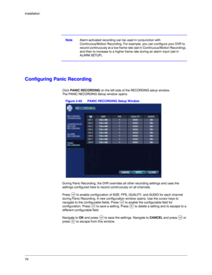 Page 7070 Installation
NoteAlarm-activated recording can be used in conjunction with 
Continuous/Motion Recording. For example, you can configure your DVR to 
record continuously at a low frame rate (set in Continuous/Motion Recording), 
and then to increase to a higher frame rate during an alarm input (set in 
ALARM SETUP). 
Configuring Panic Recording
Click PANIC RECORDING on the left side of the RECORDING setup window. 
The PANIC RECORDING Setup window opens.
Figure 2-65 PANIC RECORDING Setup Window
During...