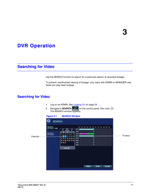 Page 71Document 800-06847 Rev B71
08/10
3
DVR Operation
Searching for Video
Use the SEARCH function to search for a particular section of recorded footage.
To prevent unauthorized viewing of footage, only users with ADMIN or MANAGER user 
levels can play back footage. 
Searching for Video
1. Log on as ADMIN. See Logging On on page 28. 
2. Navigate to SEARCH   on the control panel, then click  .
The SEARCH window appears.
Figure 3-1 SEARCH Window
CalendarTimeline 
