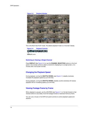 Page 7474 DVR Operation
Figure 3-3 Playback Window
This is the Multi View PLAY mode. The default playback mode is a 16-screen display. 
Figure 3-4 Playback Controls
Switching to Viewing a Single Channel
Press DISPLAY (See Figure 3-4) or use the CHANNEL SELECTION buttons on the front 
panel or the remote control to select a channel for displaying on a single screen, or to 
choose other multi screen formats. 
Changing the Playback Speed
During playback, turning the SHUTTLE WHEEL (see Figure 2-1) steadily...