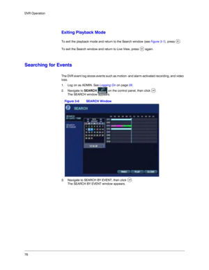 Page 7676 DVR Operation
Exiting Playback Mode
To exit the playback mode and return to the Search window (see Figure 3-1), press  .
To exit the Search window and return to Live View, press   again. 
Searching for Events
The DVR event log stores events such as motion- and alarm-activated recording, and video 
loss. 
1. Log on as ADMIN. See Logging On on page 28. 
2. Navigate to SEARCH   on the control panel, then click  .
The SEARCH window appears.
Figure 3-6 SEARCH Window
3. Navigate to SEARCH BY EVENT, then...