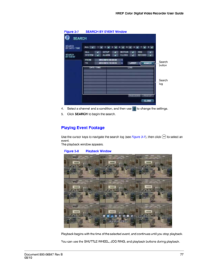 Page 77HREP Color Digital Video Recorder User Guide
Document 800-06847 Rev B77
08/10
Figure 3-7 SEARCH BY EVENT Window
4. Select a channel and a condition, and then use   to change the settings. 
5. Click SEARCH to begin the search.
Playing Event Footage
Use the cursor keys to navigate the search log (see Figure 3-7), then click   to select an 
event. 
The playback window appears. 
Figure 3-8 Playback Window
Playback begins with the time of the selected event, and continues until you stop playback. 
You can use...