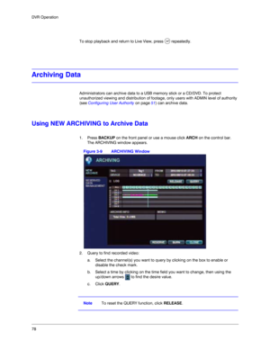 Page 7878 DVR Operation
To stop playback and return to Live View, press   repeatedly. 
Archiving Data
Administrators can archive data to a USB memory stick or a CD/DVD. To protect 
unauthorized viewing and distribution of footage, only users with ADMIN level of authority 
(see Configuring User Authority on page 51) can archive data.
Using NEW ARCHIVING to Archive Data
1. Press BACKUP on the front panel or use a mouse click ARCH on the control bar.
The ARCHIVING window appears.
Figure 3-9 ARCHIVING Window
2....