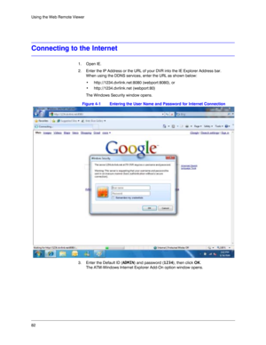 Page 8282 Using the Web Remote Viewer
Connecting to the Internet
1. Open IE.
2. Enter the IP Address or the URL of your DVR into the IE Explorer Address bar. 
When using the DDNS services, enter the URL as shown below: 
• http://1234.dvrlink.net:8080 (webport:8080), or
• http://1234.dvrlink.net (webport:80)
The Windows Security window opens. 
Figure 4-1 Entering the User Name and Password for Internet Connection
3. Enter the Default ID (ADMIN) and password (1234), then click OK.
The ATM-Windows Internet...