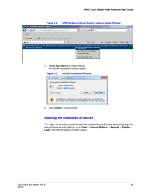 Page 83HREP Color Digital Video Recorder User Guide
Document 800-06847 Rev B83
08/10
Figure 4-2 ATM-Windows Internet Explorer Add-on Option Window
4. Select Run Add on to install ActiveX. 
An ActiveX Installation window opens. 
Figure 4-3 ActiveX Installation Window
5. Click Install to install ActiveX.
Enabling the Installation of ActiveX
You might not be able to install ActiveX due to some Internet Explorer security settings. To 
change these security settings, go to Tools > Internet Options > Security >...