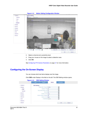 Page 91HREP Color Digital Video Recorder User Guide
Document 800-06847 Rev B91
08/10
Figure 4-13 Motion Setting Configuration Window
2. Select a channel and a sensitivity level. 
3. Drag your mouse on the image to select a detection area. 
4. Click OK. 
See Configuring PTZ Camera Parameters on page 31 for more information. 
Configuring the On-Screen Display
You can choose which text items display over the image. 
Click OSD under Display in the field on the left. The OSD Setting window opens. 
Figure 4-14 OSD...