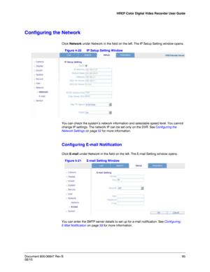 Page 95HREP Color Digital Video Recorder User Guide
Document 800-06847 Rev B95
08/10
Configuring the Network
Click Network under Network in the field on the left. The IP Setup Setting window opens.
Figure 4-20 IP Setup Setting Window
You can check the system’s network information and selectable speed level. You cannot 
change IP settings. The network IP can be set only on the DVR. See Configuring the 
Network Settings on page 52 for more information. 
Configuring E-mail Notification
Click E-mail under Network...