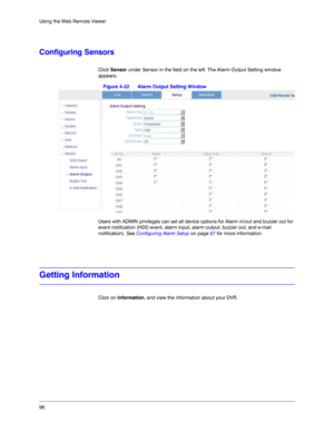 Page 9696 Using the Web Remote Viewer
Configuring Sensors
Click Sensor under Sensor in the field on the left. The Alarm Output Setting window 
appears. 
Figure 4-22 Alarm Output Setting Window
Users with ADMIN privileges can set all device options for Alarm in/out and buzzer out for 
event notification (HDD event, alarm input, alarm output, buzzer out, and e-mail 
notification). See Configuring Alarm Setup on page 67 for more information. 
Getting Information
Click on Information, and view the information about...