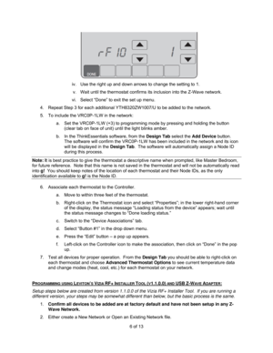 Page 66 of 13 
 
iv.  Use the right up and down arrows to change the setting to 1. 
v.  Wait until the thermostat confirms its inclusion into the Z-Wave network. 
vi.  Select “Done” to exit the set up menu. 
4.  Repeat Step 3 for each additional YTH8320ZW1007/U to be added to the network. 
5.  To include the VRC0P-1LW in the network: 
a.  Set the VRC0P-1LW (+3) to programming mode by pressing and holding the button 
(clear tab on face of unit) until the light blinks amber. 
b.  In the ThinkEssentials software,...