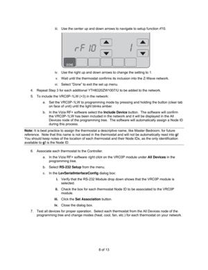 Page 88 of 13  iii.  Use the center up and down arrows to navigate to setup function rf10. 
 
iv.  Use the right up and down arrows to change the setting to 1. 
v.  Wait until the thermostat confirms its inclusion into the Z-Wave network. 
vi.  Select “Done” to exit the set up menu. 
4.  Repeat Step 3 for each additional YTH8320ZW1007/U to be added to the network. 
5.  To include the VRC0P-1LW (+3) in the network: 
a.  Set the VRC0P-1LW to programming mode by pressing and holding the button (clear tab 
on face...