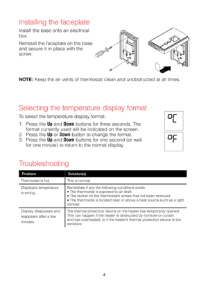 Page 44
Installing the faceplate
Install the base onto an electrical box.
Reinstall the faceplate on the base and secure it in place with the screw.
Selecting the temperature display format
To select the temperature display format:
1. Press the Up and Down buttons for three seconds. The format currently used will be indicated on the screen.2. Press the Up or Down button to change the format.3. Press the Up and Down buttons for one second (or wait for one minute) to return to the normal display.
NOTE: Keep the...