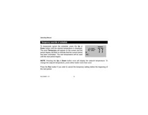 Page 14Operating Manual
69-2326EF—0112To temporarily ignore the schedule, press the Up or
Down button until the desired temperature is displayed.
The word Te m p o r a r y will appear on the screen and the
period display will flash to indicate that the current period
has been overridden. The new temperature will be used
until the next period begins.
NOTE: Pressing the Up or Down button once will display the setpoint temperature. To
change the setpoint temperature, press either button more than once.
Press the...