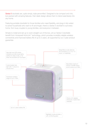 Page 19Series 5 doorbells are, quite simply, style personified. Designed to be compact and chic, 
but packed with amazing features, their sleek design allows them to blend seamlessly into 
any home.
Featuring portable doorbells for those families who need flexibility, and plug-in kits suited 
to active households who want to fit and forget, there’s a Series 5 doorbell to suit every 
home, from busy couples to young families, and everyone in between. 
Simple to install and set-up to work straight out of the box,...