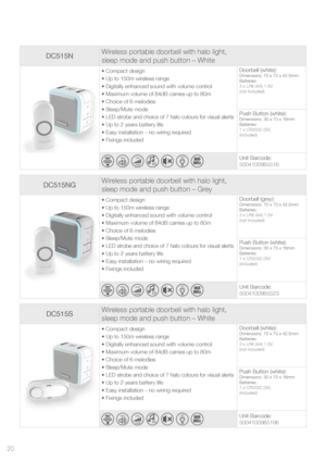 Page 20DC515NGWireless portable doorbell with halo light,  
sleep mode and push button – Grey
• Compact design
• Up to 150m wireless range
• Digitally enhanced sound with volume control
• Maximum volume of 84dB carries up to 80m
• Choice of 6 melodies 
• Sleep/Mute mode
• LED strobe and choice of 7 halo colours for visual alerts
• Up to 2 years battery life
• Easy installation – no wiring required
• Fixings included Doorbell (grey):Dimensions: 70 x 70 x 42.5mm
Batteries:
3 x LR6 (AA) 1.5V
(not included)
Push...