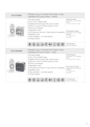 Page 21DC515NBSWireless plug-in doorbell with sleep mode,  
nightlight and push button – White
• Compact design
• Up to 150m wireless range
• Digitally enhanced sound with volume control
• Maximum volume of 84dB carries up to 80m
• Choice of 6 melodies 
• Sleep/Mute mode
• LED strobe and choice of 7 halo colours for visual alerts
• Nightlight mode
• Easy installation – no wiring required
• Fixings included Doorbell (white):Dimensions: 70 x 70 x 66mm
Power:
100-240V 50-60Hz 300mA
Push Button (white):Dimensions:...