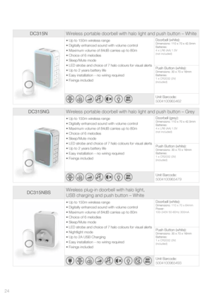 Page 24DC315NWireless portable doorbell with halo light and push button – White
• Up to 150m wireless range
• Digitally enhanced sound with volume control
• Maximum volume of 84dB carries up to 80m
• Choice of 6 melodies 
• Sleep/Mute mode
• LED strobe and choice of 7 halo colours for visual alerts
• Up to 2 years battery life
• Easy installation – no wiring required
• Fixings included Doorbell (white):Dimensions: 110 x 70 x 42.5mm
Batteries:
4 x LR6 (AA) 1.5V
(not included)
Push Button (white):Dimensions: 30 x...