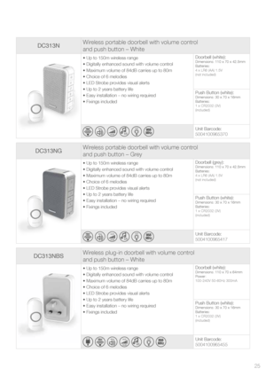 Page 25DC313NGWireless portable doorbell with volume control  
and push button – Grey
• Up to 150m wireless range
• Digitally enhanced sound with volume control
• Maximum volume of 84dB carries up to 80m
• Choice of 6 melodies 
• LED Strobe provides visual alerts
• Up to 2 years battery life
• Easy installation – no wiring required
• Fixings included Doorbell (grey):Dimensions: 110 x 70 x 42.5mm
Batteries:
4 x LR6 (AA) 1.5V
(not included)
Push Button (white):Dimensions: 30 x 70 x 16mm
Batteries:
1 x CR2032 (3V)...