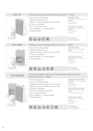 Page 26DC311NWireless portable doorbell with push button – White
• Up to 150m wireless range
• Digitally enhanced sound
• Maximum volume of 80dB carries up to 60m
• Choice of 4 melodies 
• Up to 2 years battery life
• Easy installation – no wiring required
• Fixings included Doorbell (white):Dimensions: 110 x 70 x 42.5mm
Batteries:
4 x LR6 (AA) 1.5V
(not included)
Push Button (white):Dimensions: 30 x 70 x 16mm
Batteries:
1 x CR2032 (3V) 
(included)
  
60m
  80dB
MA
X  x4    Unit Barcode:
5004100965349
DC311NBS...