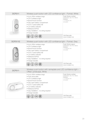 Page 29DCP311Wireless push button with LED confidence light – Portrait, White
• Up to 200m wireless range
• LED Confidence light
• Secret Knock function
• Easy open battery compartment 
• Up to 2 years battery life
• Low battery indicator
• Waterproof (IP55)
• Easy installation – no wiring required
• Fixings included Push Button (white):Dimensions: 30 x 70 x 16mm
Batteries:
1 x CR2032 (3V) 
(included)
200m*
  
LED
      
Unit Barcode:
5004100965738
DCP311G
Wireless push button with LED confidence light –...