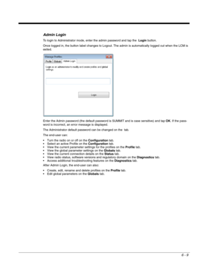 Page 1036 - 9
Admin Login
To login to Administrator mode, enter the admin password and tap the  Login button.
Once logged in, the button label changes to Logout. The admin is automatically logged out when the LCM is 
exited.
Enter the Admin password (the default password is SUMMIT and is case sensitive) and tap OK. If the pass-
word is incorrect, an error message is displayed.
The Administrator default password can be changed on the  tab.
The end-user can:
 Turn the radio on or off on the Configuration tab....