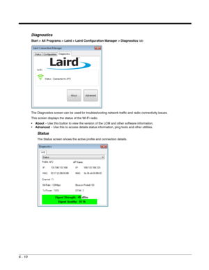 Page 1046 - 10
Diagnostics
Start > All Programs > Laird > Laird Configuration Manager > Diagnostics tab
The Diagnostics screen can be used for troubleshooting network traffic and radio connectivity issues.
This screen displays the status of the Wi-Fi radio.
About – Use this button to view the version of the LCM and other software information.
Advanced – Use this to access details status information, ping tools and other utilities.
Status
The Status screen shows the active profile and connection details. 