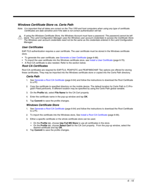 Page 1096 - 15
Windows Certificate Store vs. Certs Path
Note: It is important that all dates are correct on the Thor VX9 and host computers when using any type of certificate. 
Certificates are date sensitive and if the date is not correct authentication will fail.
User Certificates
EAP-TLS authentication requires a user certificate. The user certificate must be stored in the Windows certificate 
store.
 To generate the user certificate, see Generate a User Certificate (page 6-68).
 To import the user...