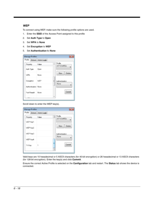 Page 1126 - 18
WEP
To connect using WEP, make sure the following profile options are used.
1. Enter the SSID of the Access Point assigned to this profile
2. Set Auth Type to Open
3. Set WPA to None
4. Set Encryption to WEP 
5. Set Authentication to None
Scroll down to enter the WEP key(s).
Valid keys are 10 hexadecimal or 5 ASCII characters (for 40-bit encryption) or 26 hexadecimal or 13 ASCII characters 
(for 128-bit encryption). Enter the key(s) and click Commit.
Ensure the correct Active Profile is selected...