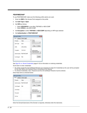 Page 1146 - 20
PEAP/MSCHAP
To use PEAP/MSCHAP, make sure the following profile options are used.
1. Enter the SSID of the Access Point assigned to this profile
2. Set Auth Type to Open
3. Set WPA as follows:
WPA/WPA2 to use either TKIP/AES or AES-CCMP
WPA2 to use AEX-CCMP
4. Set Encryption to either TKIP/AES or AES-CCMP depending on WPA type selected
5. Set Authentication to PEAP-MSCHAP
See Sign-On vs. Stored Credentials (page 6-13) for information on entering credentials.
Scroll down to enter credentials:.
 No...