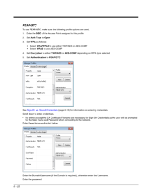 Page 1166 - 22
PEAP/GTC
To use PEAP/GTC, make sure the following profile options are used.
1. Enter the SSID of the Access Point assigned to this profile
2. Set Auth Type to Open
3. Set WPA as follows:
WPA/WPA2 to use either TKIP/AES or AES-CCMP
WPA2 to use AEX-CCMP
4. Set Encryption to either TKIP/AES or AES-CCMP depending on WPA type selected
5. Set Authentication to PEAP/GTC
See Sign-On vs. Stored Credentials (page 6-13) for information on entering credentials.
Scroll down to enter credentials.
 No entries...