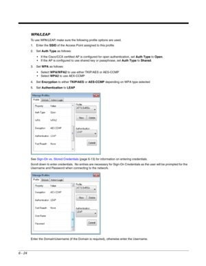 Page 1186 - 24
WPA/LEAP
To use WPA/LEAP, make sure the following profile options are used.
1. Enter the SSID of the Access Point assigned to this profile
2. Set Auth Type as follows:
 If the Cisco/CCX certified AP is configured for open authentication, set Auth Type to Open.
 If the AP is configured to use shared key or passphrase, set Auth Type to Shared.
3. Set WPA as follows:
WPA/WPA2 to use either TKIP/AES or AES-CCMP
WPA2 to use AEX-CCMP
4. Set Encryption to either TKIP/AES or AES-CCMP depending on WPA type...