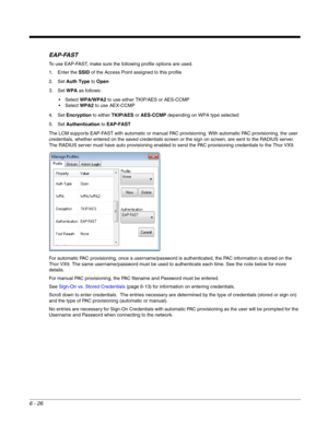 Page 1206 - 26
EAP-FAST
To use EAP-FAST, make sure the following profile options are used.
1. Enter the SSID of the Access Point assigned to this profile
2. Set Auth Type to Open
3. Set WPA as follows:
WPA/WPA2 to use either TKIP/AES or AES-CCMP
WPA2 to use AEX-CCMP
4. Set Encryption to either TKIP/AES or AES-CCMP depending on WPA type selected
5. Set Authentication to EAP-FAST
The LCM supports EAP-FAST with automatic or manual PAC provisioning. With automatic PAC provisioning, the user 
credentials, whether...