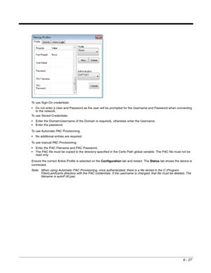 Page 1216 - 27
To use Sign-On credentials:
 Do not enter a User and Password as the user will be prompted for the Username and Password when connecting 
to the network.
To use Stored Credentials:
 Enter the Domain\Username (if the Domain is required), otherwise enter the Username. 
 Enter the password.
To use Automatic PAC Provisioning:
 No additional entries are required.
To use manual PAC Provisioning:
 Enter the PAC Filename and PAC Password.
 The PAC file must be copied to the directory specified in the...