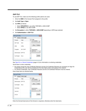 Page 1226 - 28
EAP-TLS
To use EAP-TLS, make sure the following profile options are used.
1. Enter the SSID of the Access Point assigned to this profile
2. Set Auth Type to Open
3. Set WPA as follows:
WPA/WPA2 to use either TKIP/AES or AES-CCMP
WPA2 to use AEX-CCMP
4. Set Encryption to either TKIP/AES or AES-CCMP depending on WPA type selected
5. Set Authentication to EAP-TLS
See Sign-On vs. Stored Credentials (page 6-13) for information on entering credentials.
Scroll down to enter credentials.
 No entries...