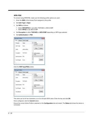 Page 1286 - 34
WPA PSK
To connect using WPA/PSK, make sure the following profile options are used:
1. Enter the SSID of the Access Point assigned to this profile
2. Set Auth Type to Open
3. Set WPA as follows:
WPA/WPA2 to use either TKIP/AES or AES-CCMP
WPA2 to use AEX-CCMP
4. Set Encryption to either TKIP/AES or AES-CCMP depending on WPA type selected
5. Set Authentication to PSK
Click the WEP keys/PSKs button.
This value can be 64 hex characters or an 8 to 63 byte ASCII value. Enter the key and click OK.
Once...