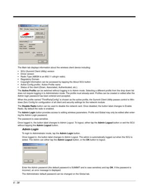Page 1326 - 38
The Main tab displays information about the wireless client device including:
 SCU (Summit Client Utility) version
 Driver version
 Radio Type (ABGN is an 802.11 a/b/g/n radio).
 Regulatory Domain
 Copyright Information can be accessed by tapping the About SCU button
 Active Config profile / Active Profile name
 Status of the client (Down, Associated, Authenticated, etc.).
The Active Profile can be switched without logging in to Admin mode. Selecting a different profile from the drop down list...