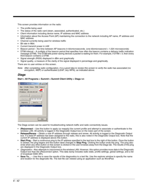 Page 1366 - 42
This screen provides information on the radio:
 The profile being used
 The status of the radio card (down, associated, authenticated, etc.)
 Client information including device name, IP address and MAC address.
 Information about the Access Point (AP) maintaining the connection to the network including AP name, IP address and 
MAC address.
 Channel currently being used for wireless traffic
 Bit rate in Mbit.
 Current transmit power in mW
 Beacon period – the time between AP beacons in...