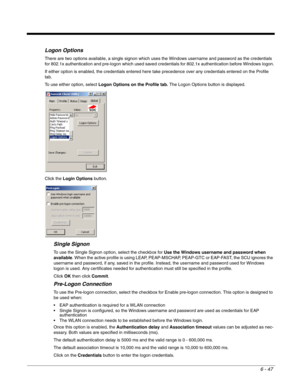 Page 1416 - 47
Logon Options
There are two options available, a single signon which uses the Windows username and password as the credentials 
for 802.1x authentication and pre-logon which used saved credentials for 802.1x authentication before Windows logon.
If either option is enabled, the credentials entered here take precedence over any credentials entered on the Profile 
tab.
To use either option, select Logon Options on the Profile tab. The Logon Options button is displayed.
Click the Login Options...
