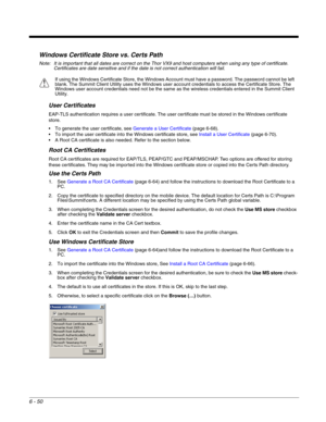 Page 1446 - 50
Windows Certificate Store vs. Certs Path
Note: It is important that all dates are correct on the Thor VX9 and host computers when using any type of certificate. 
Certificates are date sensitive and if the date is not correct authentication will fail.
User Certificates
EAP-TLS authentication requires a user certificate. The user certificate must be stored in the Windows certificate 
store.
 To generate the user certificate, see Generate a User Certificate (page 6-68).
 To import the user...