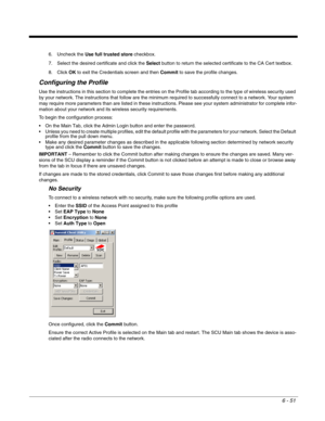 Page 1456 - 51
6. Uncheck the Use full trusted store checkbox. 
7. Select the desired certificate and click the Select button to return the selected certificate to the CA Cert textbox.
8. Click OK to exit the Credentials screen and then Commit to save the profile changes.
Configuring the Profile
Use the instructions in this section to complete the entries on the Profile tab according to the type of wireless security used 
by your network. The instructions that follow are the minimum required to successfully...