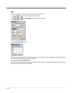 Page 1466 - 52
WEP
To connect using WEP, make sure the following profile options are used. 
 Enter the SSID of the Access Point assigned to this profile
EAP Type to None
Encryption to WEP or Manual WEP (depending on SCU version)
Auth Type to Open
Click the WEP keys/PSKs button.
Valid keys are 10 hexadecimal or 5 ASCII characters (for 40-bit encryption) or 26 hexadecimal or 13 ASCII characters 
(for 128-bit encryption). Enter the key(s) and click OK.
Once configured, click the Commit button. 
Ensure the correct...