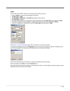 Page 1476 - 53
LEAP
To use LEAP (without WPA), make sure the following profile options are used. 
 Enter the SSID of the Access Point assigned to this profile
EAP Type to LEAP
Encryption to WEP EAP or Auto WEP (depending on SCU version)
Auth Type as follows:
 If the Cisco/CCX certified AP is configured for open authentication, set the Auth Type radio parameter to Open.
 If the AP is configured to use shared key or passphrase, set the Auth Type radio parameter to Shared.
 If the AP is configured for network EAP...