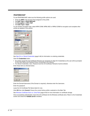 Page 1486 - 54
PEAP/MSCHAP
To use PEAP/MSCHAP, make sure the following profile options are used.
 Enter the SSID of the Access Point assigned to this profile
EAP Type to PEAP-MSCHAP
Encryption to WPA TKIP
Auth Type to Open
To use another encryption type, select WPA CCKM, WPA2 AES or WPA2 CCKM for encryption and complete other 
entries as detailed in this section.
See Sign-On vs. Stored Credentials (page 6-48) for information on entering credentials.
Click the Credentials button.
 No entries except the CA...