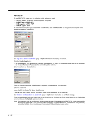 Page 1506 - 56
PEAP/GTC
To use PEAP/GTC, make sure the following profile options are used.
 Enter the SSID of the Access Point assigned to this profile
EAP Type to PEAP-GTC
Encryption to WPA TKIP
Auth Type to Open
To use another encryption type, select WPA CCKM, WPA2 AES or WPA2 CCKM for encryption and complete other 
entries as detailed in this section.
See Sign-On vs. Stored Credentials (page 6-48) for information on entering credentials.
Click the Credentials button.
 No entries except the CA Certificate...