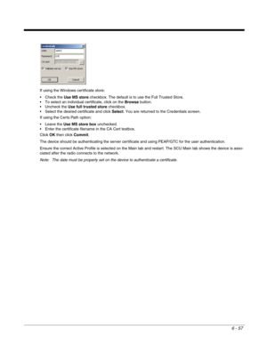 Page 1516 - 57
If using the Windows certificate store:
 Check the Use MS store checkbox. The default is to use the Full Trusted Store. 
 To select an individual certificate, click on the Browse button.
 Uncheck the Use full trusted store checkbox.
 Select the desired certificate and click Select. You are returned to the Credentials screen.
If using the Certs Path option:
Use MS store box unchecked.
 Enter the certificate filename in the CA Cert textbox.
Click OK then click Commit.
The device should be...